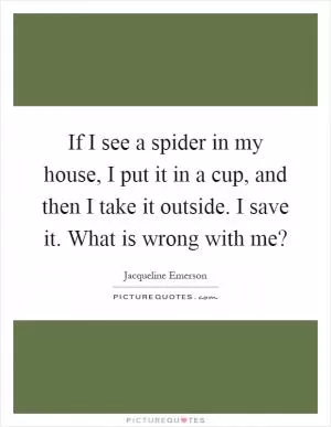 If I see a spider in my house, I put it in a cup, and then I take it outside. I save it. What is wrong with me? Picture Quote #1