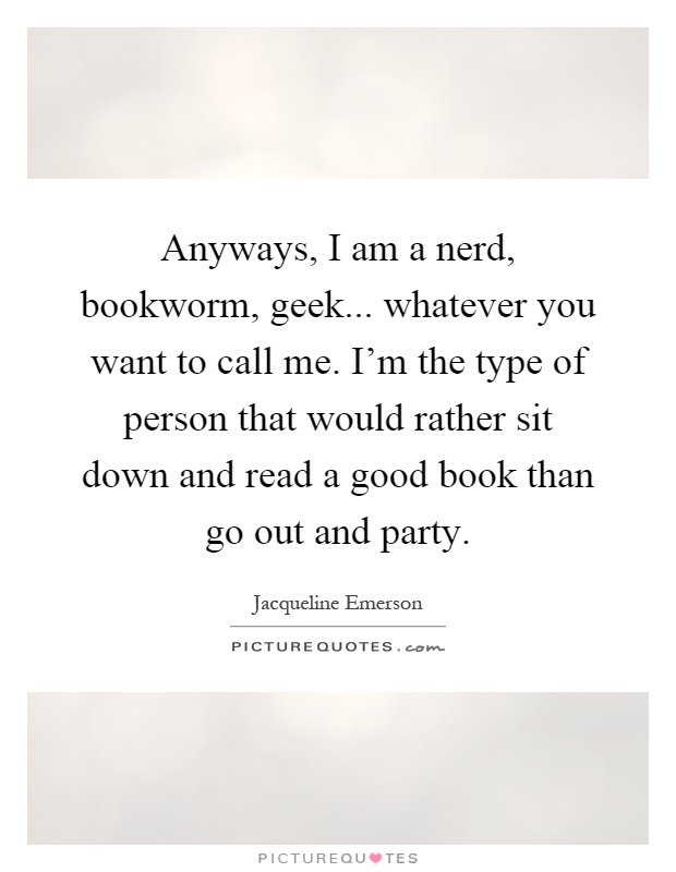 Anyways, I am a nerd, bookworm, geek... whatever you want to call me. I'm the type of person that would rather sit down and read a good book than go out and party Picture Quote #1