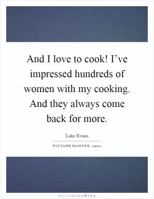 And I love to cook! I’ve impressed hundreds of women with my cooking. And they always come back for more Picture Quote #1