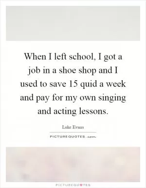 When I left school, I got a job in a shoe shop and I used to save 15 quid a week and pay for my own singing and acting lessons Picture Quote #1