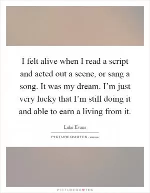 I felt alive when I read a script and acted out a scene, or sang a song. It was my dream. I’m just very lucky that I’m still doing it and able to earn a living from it Picture Quote #1