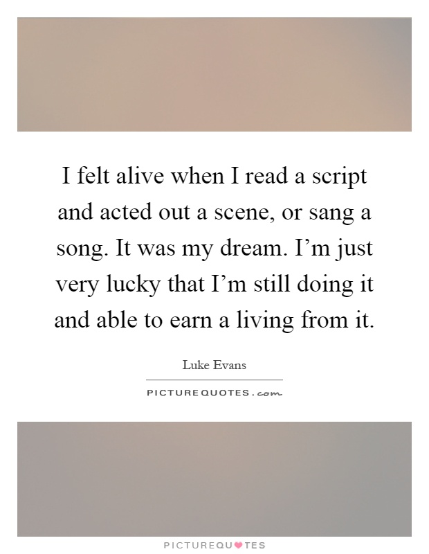 I felt alive when I read a script and acted out a scene, or sang a song. It was my dream. I'm just very lucky that I'm still doing it and able to earn a living from it Picture Quote #1