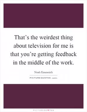 That’s the weirdest thing about television for me is that you’re getting feedback in the middle of the work Picture Quote #1