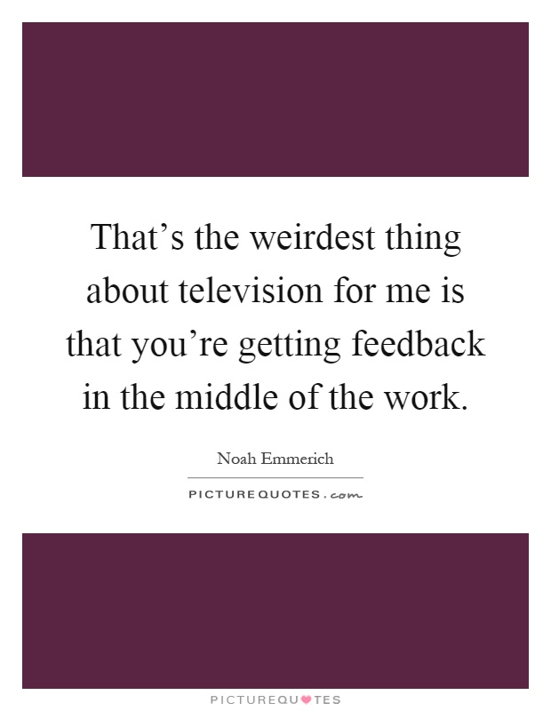 That's the weirdest thing about television for me is that you're getting feedback in the middle of the work Picture Quote #1