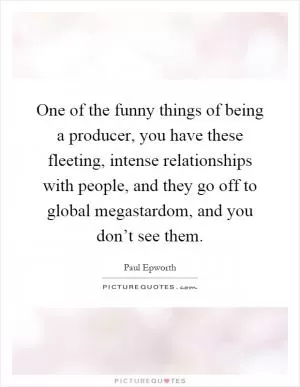 One of the funny things of being a producer, you have these fleeting, intense relationships with people, and they go off to global megastardom, and you don’t see them Picture Quote #1