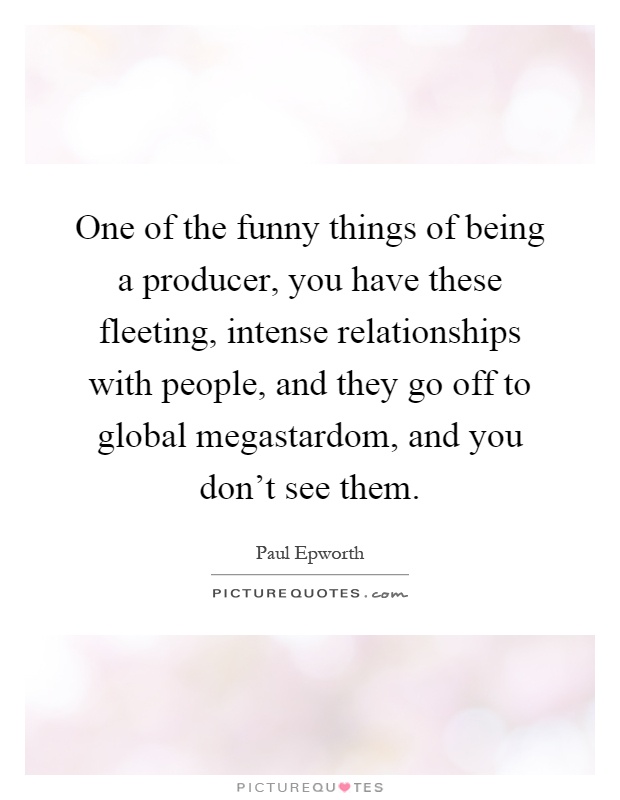One of the funny things of being a producer, you have these fleeting, intense relationships with people, and they go off to global megastardom, and you don't see them Picture Quote #1