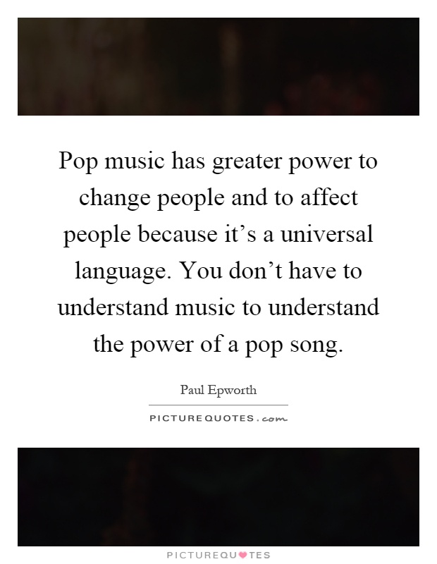 Pop music has greater power to change people and to affect people because it's a universal language. You don't have to understand music to understand the power of a pop song Picture Quote #1