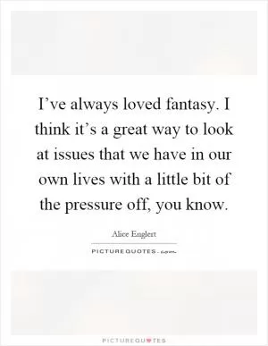 I’ve always loved fantasy. I think it’s a great way to look at issues that we have in our own lives with a little bit of the pressure off, you know Picture Quote #1