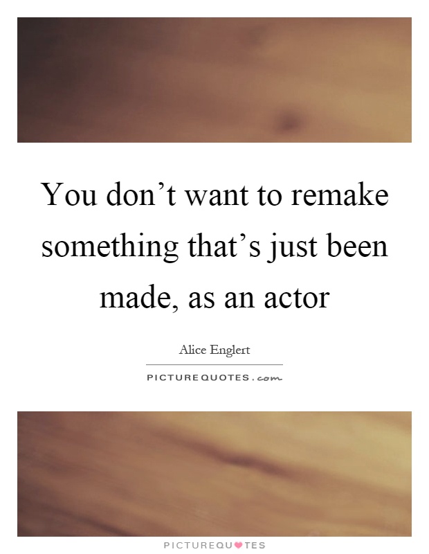 You don't want to remake something that's just been made, as an actor Picture Quote #1