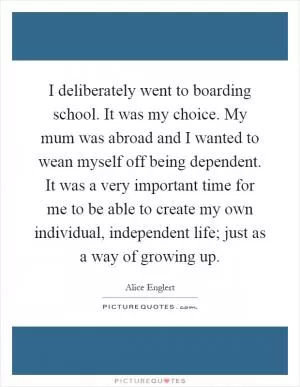 I deliberately went to boarding school. It was my choice. My mum was abroad and I wanted to wean myself off being dependent. It was a very important time for me to be able to create my own individual, independent life; just as a way of growing up Picture Quote #1