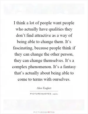 I think a lot of people want people who actually have qualities they don’t find attractive as a way of being able to change them. It’s fascinating, because people think if they can change the other person, they can change themselves. It’s a complex phenomenon. It’s a fantasy that’s actually about being able to come to terms with ourselves Picture Quote #1