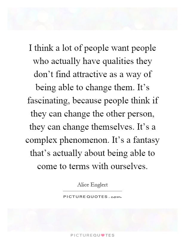 I think a lot of people want people who actually have qualities they don't find attractive as a way of being able to change them. It's fascinating, because people think if they can change the other person, they can change themselves. It's a complex phenomenon. It's a fantasy that's actually about being able to come to terms with ourselves Picture Quote #1