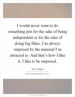 I would never want to do something just for the sake of being independent or for the sake of doing big films. I’m always surprised by the material I’m attracted to. And that’s how I like it. I like to be surprised Picture Quote #1
