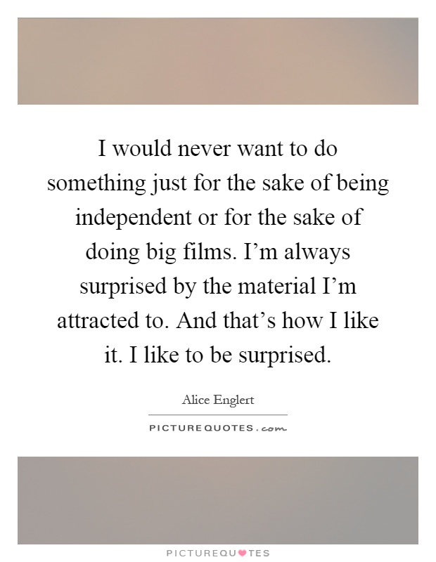 I would never want to do something just for the sake of being independent or for the sake of doing big films. I'm always surprised by the material I'm attracted to. And that's how I like it. I like to be surprised Picture Quote #1