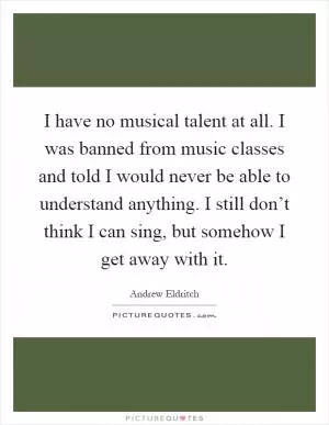 I have no musical talent at all. I was banned from music classes and told I would never be able to understand anything. I still don’t think I can sing, but somehow I get away with it Picture Quote #1