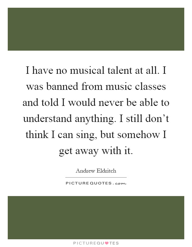 I have no musical talent at all. I was banned from music classes and told I would never be able to understand anything. I still don't think I can sing, but somehow I get away with it Picture Quote #1
