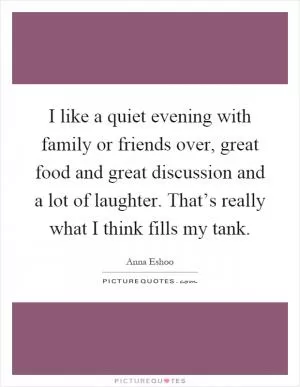 I like a quiet evening with family or friends over, great food and great discussion and a lot of laughter. That’s really what I think fills my tank Picture Quote #1