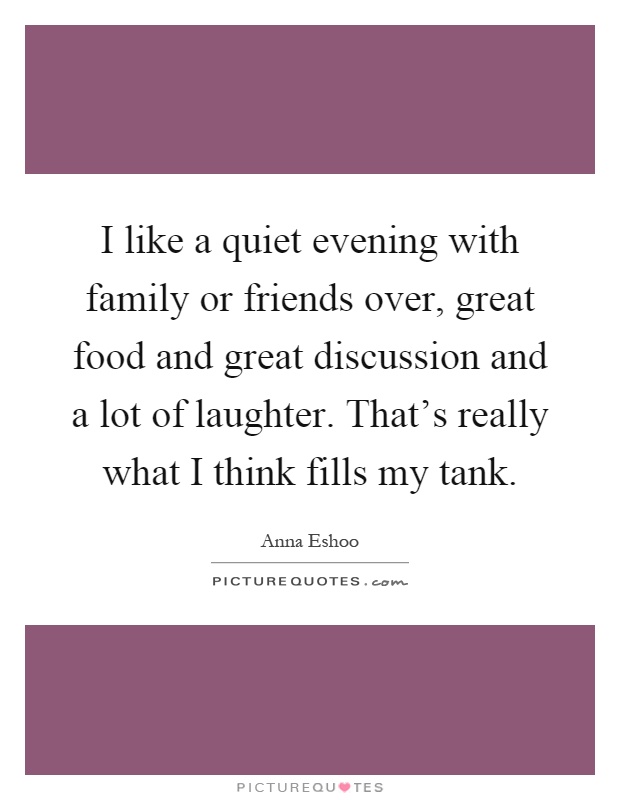 I like a quiet evening with family or friends over, great food and great discussion and a lot of laughter. That's really what I think fills my tank Picture Quote #1
