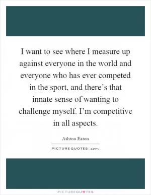 I want to see where I measure up against everyone in the world and everyone who has ever competed in the sport, and there’s that innate sense of wanting to challenge myself. I’m competitive in all aspects Picture Quote #1