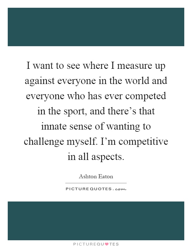 I want to see where I measure up against everyone in the world and everyone who has ever competed in the sport, and there's that innate sense of wanting to challenge myself. I'm competitive in all aspects Picture Quote #1