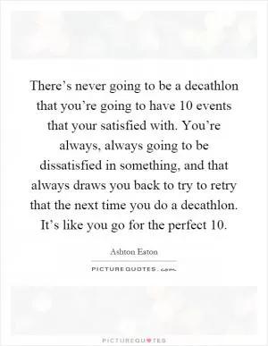 There’s never going to be a decathlon that you’re going to have 10 events that your satisfied with. You’re always, always going to be dissatisfied in something, and that always draws you back to try to retry that the next time you do a decathlon. It’s like you go for the perfect 10 Picture Quote #1