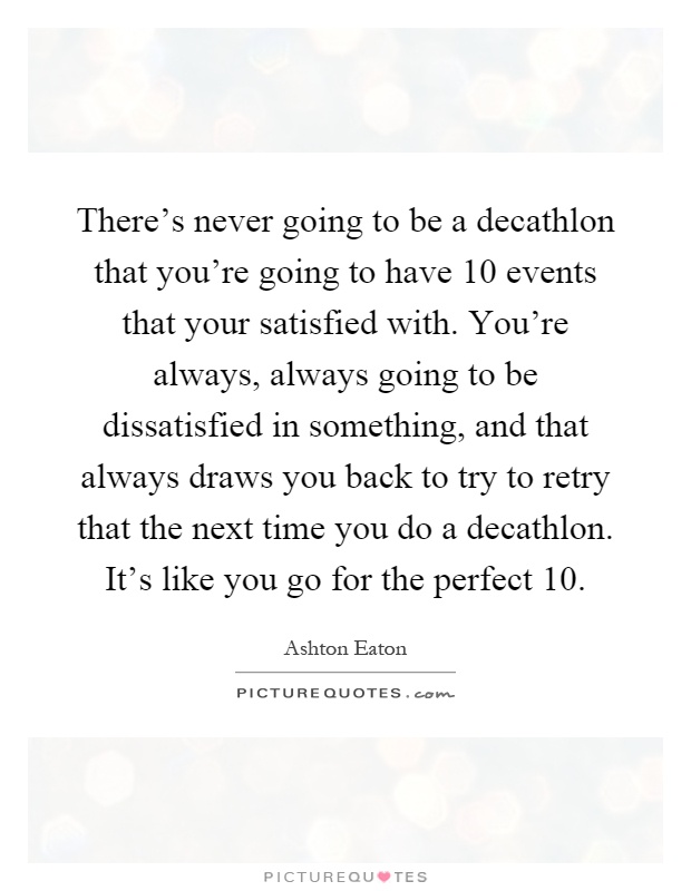 There's never going to be a decathlon that you're going to have 10 events that your satisfied with. You're always, always going to be dissatisfied in something, and that always draws you back to try to retry that the next time you do a decathlon. It's like you go for the perfect 10 Picture Quote #1