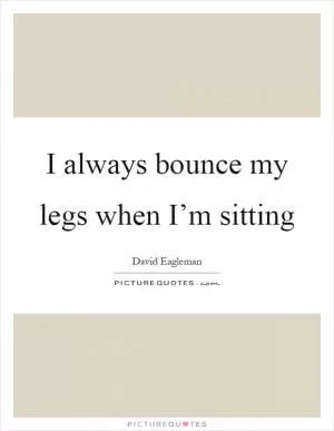I always bounce my legs when I’m sitting Picture Quote #1