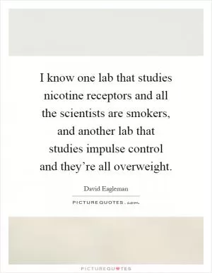 I know one lab that studies nicotine receptors and all the scientists are smokers, and another lab that studies impulse control and they’re all overweight Picture Quote #1