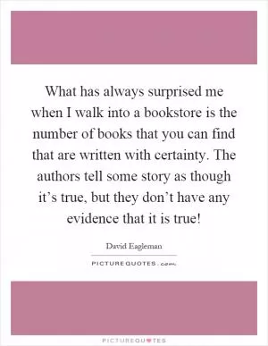 What has always surprised me when I walk into a bookstore is the number of books that you can find that are written with certainty. The authors tell some story as though it’s true, but they don’t have any evidence that it is true! Picture Quote #1
