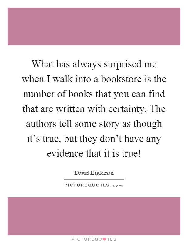 What has always surprised me when I walk into a bookstore is the number of books that you can find that are written with certainty. The authors tell some story as though it's true, but they don't have any evidence that it is true! Picture Quote #1
