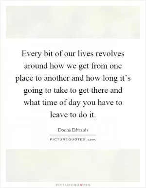 Every bit of our lives revolves around how we get from one place to another and how long it’s going to take to get there and what time of day you have to leave to do it Picture Quote #1