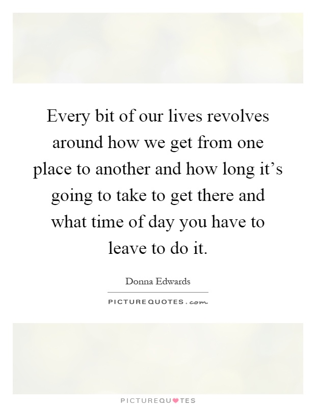 Every bit of our lives revolves around how we get from one place to another and how long it's going to take to get there and what time of day you have to leave to do it Picture Quote #1