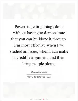 Power is getting things done without having to demonstrate that you can bulldoze it through. I’m most effective when I’ve studied an issue, when I can make a credible argument, and then bring people along Picture Quote #1