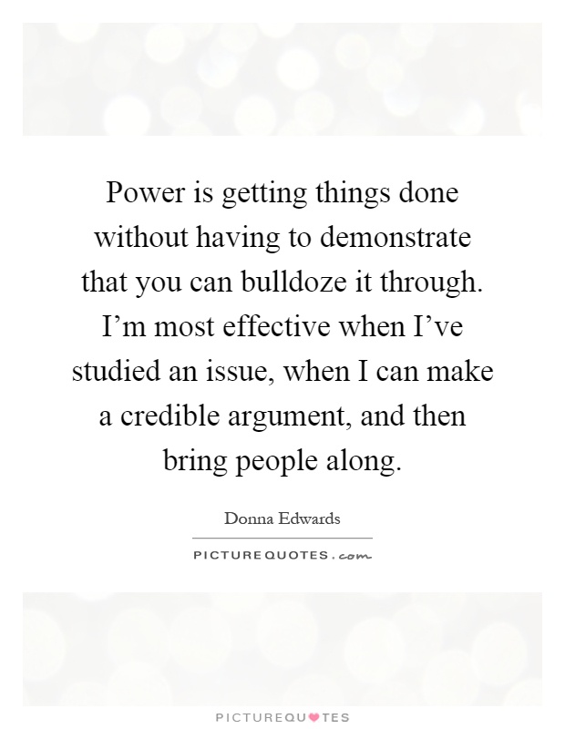 Power is getting things done without having to demonstrate that you can bulldoze it through. I'm most effective when I've studied an issue, when I can make a credible argument, and then bring people along Picture Quote #1