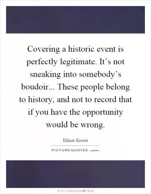 Covering a historic event is perfectly legitimate. It’s not sneaking into somebody’s boudoir... These people belong to history, and not to record that if you have the opportunity would be wrong Picture Quote #1