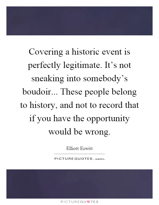 Covering a historic event is perfectly legitimate. It's not sneaking into somebody's boudoir... These people belong to history, and not to record that if you have the opportunity would be wrong Picture Quote #1
