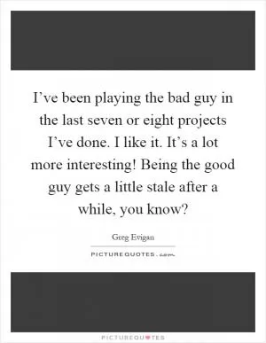 I’ve been playing the bad guy in the last seven or eight projects I’ve done. I like it. It’s a lot more interesting! Being the good guy gets a little stale after a while, you know? Picture Quote #1