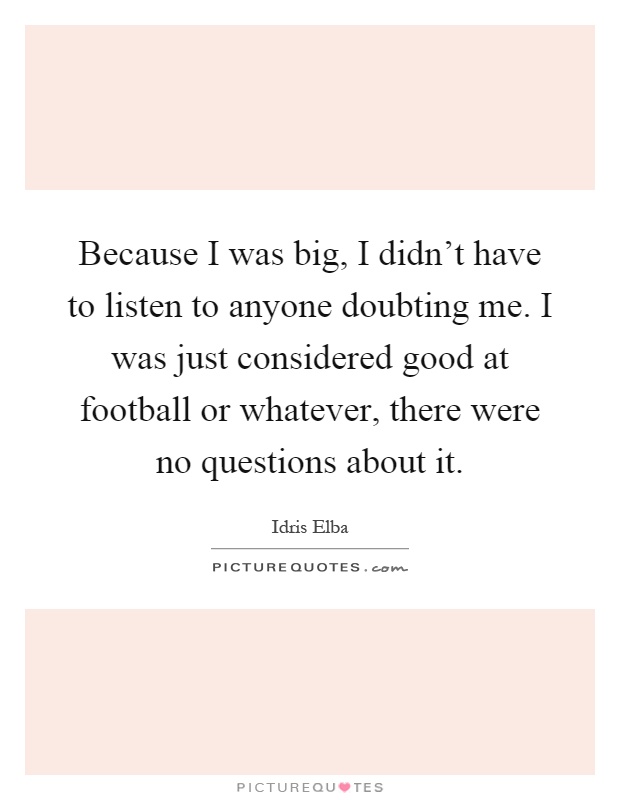 Because I was big, I didn't have to listen to anyone doubting me. I was just considered good at football or whatever, there were no questions about it Picture Quote #1