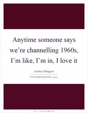 Anytime someone says we’re channelling 1960s, I’m like, I’m in, I love it Picture Quote #1