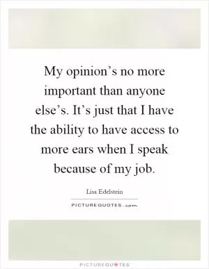 My opinion’s no more important than anyone else’s. It’s just that I have the ability to have access to more ears when I speak because of my job Picture Quote #1