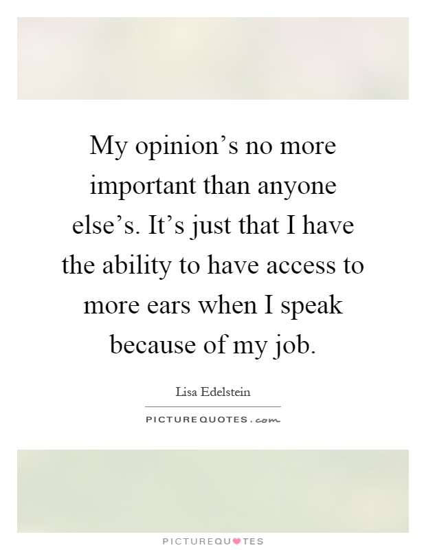 My opinion's no more important than anyone else's. It's just that I have the ability to have access to more ears when I speak because of my job Picture Quote #1