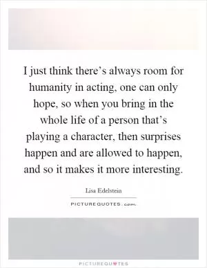 I just think there’s always room for humanity in acting, one can only hope, so when you bring in the whole life of a person that’s playing a character, then surprises happen and are allowed to happen, and so it makes it more interesting Picture Quote #1