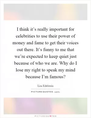 I think it’s really important for celebrities to use their power of money and fame to get their voices out there. It’s funny to me that we’re expected to keep quiet just because of who we are. Why do I lose my right to speak my mind because I’m famous? Picture Quote #1