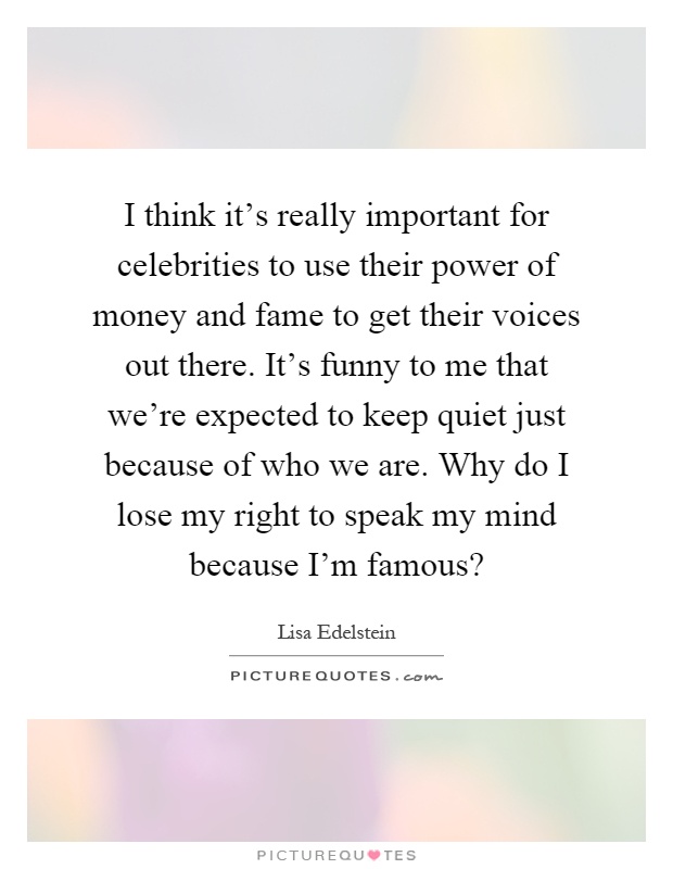 I think it's really important for celebrities to use their power of money and fame to get their voices out there. It's funny to me that we're expected to keep quiet just because of who we are. Why do I lose my right to speak my mind because I'm famous? Picture Quote #1