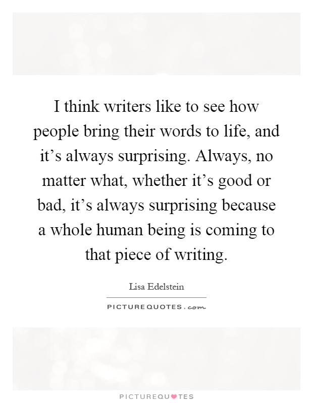 I think writers like to see how people bring their words to life, and it's always surprising. Always, no matter what, whether it's good or bad, it's always surprising because a whole human being is coming to that piece of writing Picture Quote #1