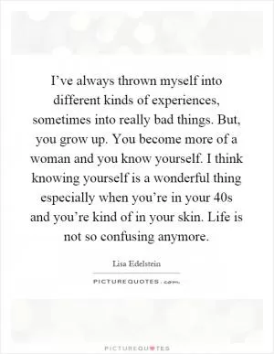 I’ve always thrown myself into different kinds of experiences, sometimes into really bad things. But, you grow up. You become more of a woman and you know yourself. I think knowing yourself is a wonderful thing especially when you’re in your 40s and you’re kind of in your skin. Life is not so confusing anymore Picture Quote #1