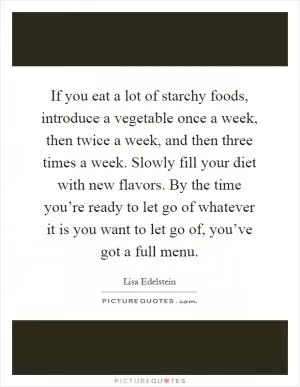 If you eat a lot of starchy foods, introduce a vegetable once a week, then twice a week, and then three times a week. Slowly fill your diet with new flavors. By the time you’re ready to let go of whatever it is you want to let go of, you’ve got a full menu Picture Quote #1