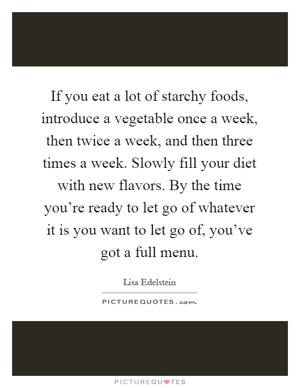 If you eat a lot of starchy foods, introduce a vegetable once a week, then twice a week, and then three times a week. Slowly fill your diet with new flavors. By the time you're ready to let go of whatever it is you want to let go of, you've got a full menu Picture Quote #1