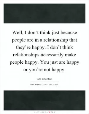 Well, I don’t think just because people are in a relationship that they’re happy. I don’t think relationships necessarily make people happy. You just are happy or you’re not happy Picture Quote #1