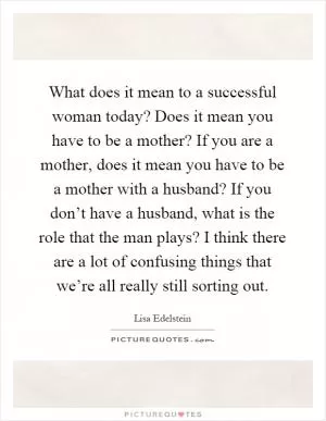 What does it mean to a successful woman today? Does it mean you have to be a mother? If you are a mother, does it mean you have to be a mother with a husband? If you don’t have a husband, what is the role that the man plays? I think there are a lot of confusing things that we’re all really still sorting out Picture Quote #1